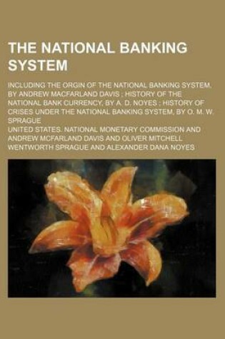 Cover of The National Banking System; Including the Orgin of the National Banking System, by Andrew Macfarland Davis History of the National Bank Currency, by A. D. Noyes History of Crises Under the National Banking System, by O. M. W. Sprague