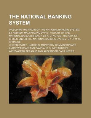 Book cover for The National Banking System; Including the Orgin of the National Banking System, by Andrew Macfarland Davis History of the National Bank Currency, by A. D. Noyes History of Crises Under the National Banking System, by O. M. W. Sprague