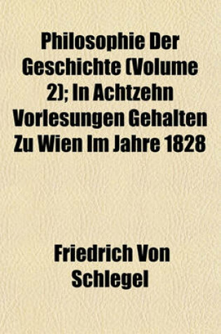 Cover of Philosophie Der Geschichte (Volume 2); In Achtzehn Vorlesungen Gehalten Zu Wien Im Jahre 1828