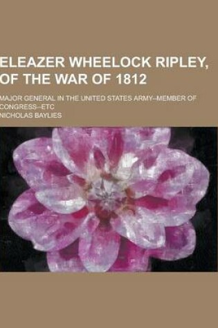 Cover of Eleazer Wheelock Ripley, of the War of 1812; Major General in the United States Army--Member of Congress--Etc