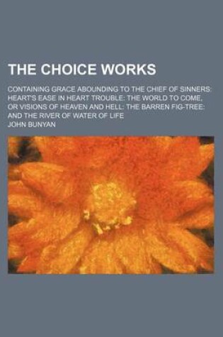 Cover of The Choice Works; Containing Grace Abounding to the Chief of Sinners Heart's Ease in Heart Trouble the World to Come, or Visions of Heaven and Hell Th