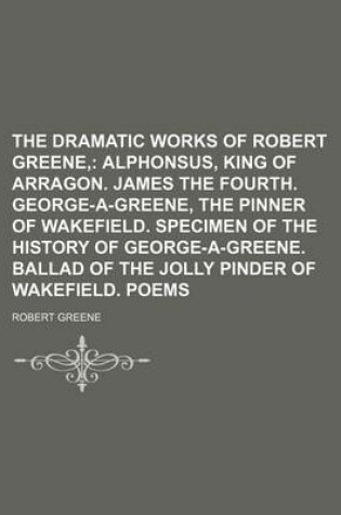 Cover of The Dramatic Works of Robert Greene; Alphonsus, King of Arragon. James the Fourth. George-A-Greene, the Pinner of Wakefield. Specimen of the History O