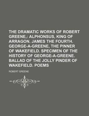 Book cover for The Dramatic Works of Robert Greene; Alphonsus, King of Arragon. James the Fourth. George-A-Greene, the Pinner of Wakefield. Specimen of the History O