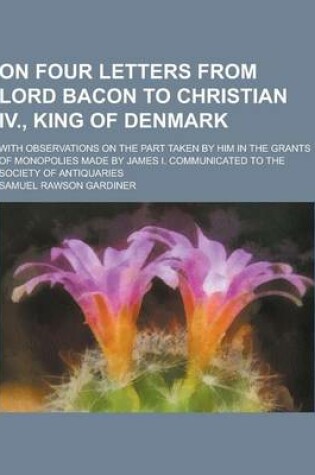 Cover of On Four Letters from Lord Bacon to Christian IV., King of Denmark; With Observations on the Part Taken by Him in the Grants of Monopolies Made by Jame