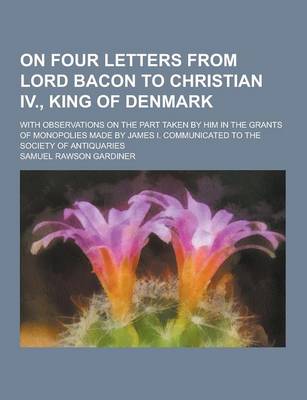 Book cover for On Four Letters from Lord Bacon to Christian IV., King of Denmark; With Observations on the Part Taken by Him in the Grants of Monopolies Made by Jame
