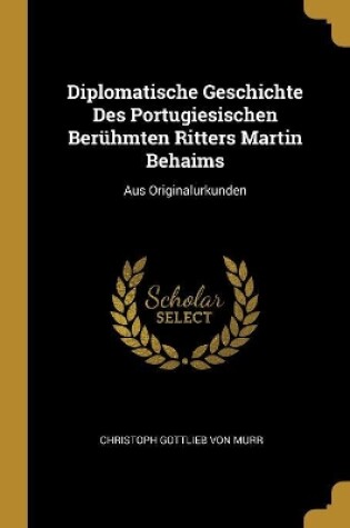 Cover of Diplomatische Geschichte Des Portugiesischen Berühmten Ritters Martin Behaims