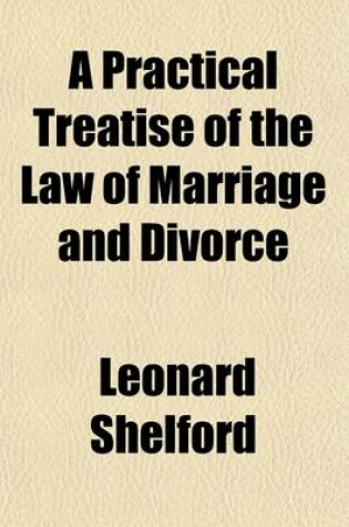 Cover of A Practical Treatise on the Law of Marriage and Divorce; Containing Also the Mode of Proceeding on Divorces in the Ecclesiastical Courts and in Parliament, the Right to the Custody of the Children, Voluntary Separation, and Husband's Liability