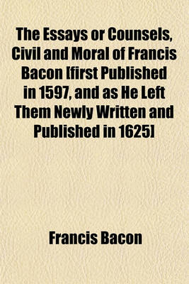 Book cover for The Essays or Counsels, Civil and Moral of Francis Bacon [First Published in 1597, and as He Left Them Newly Written and Published in 1625]