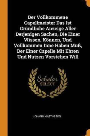 Cover of Der Vollkommene Capellmeister Das Ist Grundliche Anzeige Aller Derjenigen Sachen, Die Einer Wissen, Koennen, Und Vollkommen Inne Haben Muss, Der Einer Capelle Mit Ehren Und Nutzen Vorstehen Will