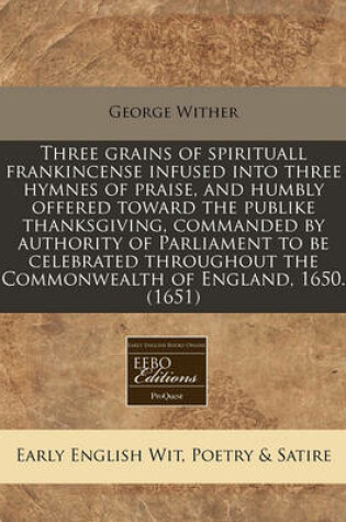 Cover of Three Grains of Spirituall Frankincense Infused Into Three Hymnes of Praise, and Humbly Offered Toward the Publike Thanksgiving, Commanded by Authority of Parliament to Be Celebrated Throughout the Commonwealth of England, 1650. (1651)