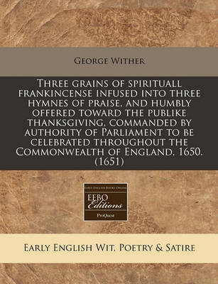 Book cover for Three Grains of Spirituall Frankincense Infused Into Three Hymnes of Praise, and Humbly Offered Toward the Publike Thanksgiving, Commanded by Authority of Parliament to Be Celebrated Throughout the Commonwealth of England, 1650. (1651)