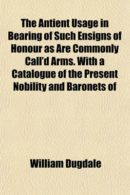 Book cover for The Antient Usage in Bearing of Such Ensigns of Honour as Are Commonly Call'd Arms. with a Catalogue of the Present Nobility and Baronets of