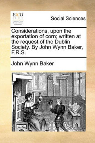 Cover of Considerations, upon the exportation of corn; written at the request of the Dublin Society. By John Wynn Baker, F.R.S.