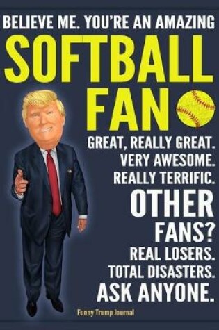 Cover of Funny Trump Journal - Believe Me. You're An Amazing Softball Fan Great, Really Great. Very Awesome. Really Terrific. Other Fans? Total Disasters. Ask Anyone.