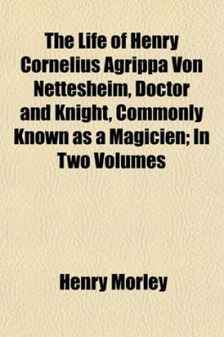 Cover of The Life of Henry Cornelius Agrippa Von Nettesheim, Doctor and Knight, Commonly Known as a Magicien (Volume 1); In Two Volumes