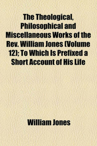 Cover of The Theological, Philosophical and Miscellaneous Works of the REV. William Jones (Volume 12); To Which Is Prefixed a Short Account of His Life and Writings