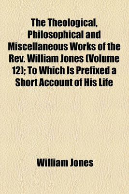 Book cover for The Theological, Philosophical and Miscellaneous Works of the REV. William Jones (Volume 12); To Which Is Prefixed a Short Account of His Life and Writings