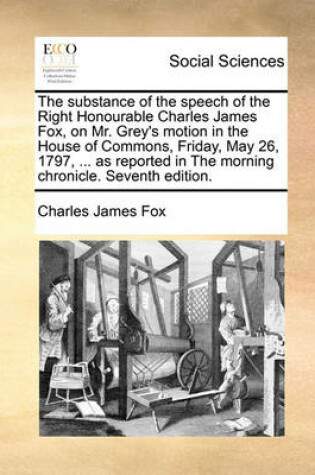 Cover of The Substance of the Speech of the Right Honourable Charles James Fox, on Mr. Grey's Motion in the House of Commons, Friday, May 26, 1797, ... as Reported in the Morning Chronicle. Seventh Edition.