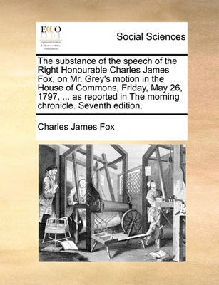 Book cover for The Substance of the Speech of the Right Honourable Charles James Fox, on Mr. Grey's Motion in the House of Commons, Friday, May 26, 1797, ... as Reported in the Morning Chronicle. Seventh Edition.