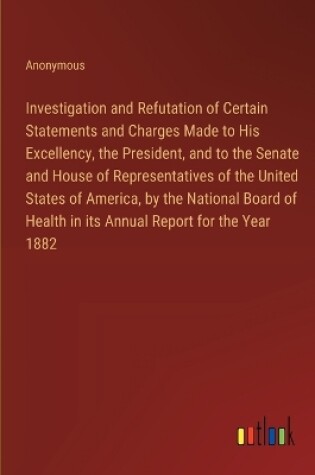 Cover of Investigation and Refutation of Certain Statements and Charges Made to His Excellency, the President, and to the Senate and House of Representatives of the United States of America, by the National Board of Health in its Annual Report for the Year 1882