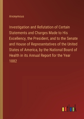 Book cover for Investigation and Refutation of Certain Statements and Charges Made to His Excellency, the President, and to the Senate and House of Representatives of the United States of America, by the National Board of Health in its Annual Report for the Year 1882