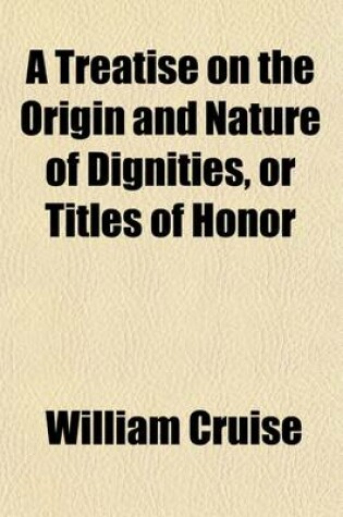 Cover of A Treatise on the Origin and Nature of Dignities, or Titles of Honor; Containing All the Cases of Peerage, Together with the Mode of Proceeding in Claims of This Kind