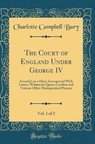 Cover of The Court of England Under George IV, Vol. 1 of 2: Founded on a Diary Interspersed With Letters Written by Queen Caroline and Various Other Distinguished Persons (Classic Reprint)