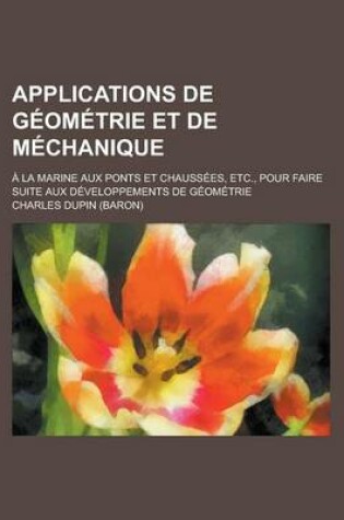 Cover of Applications de Geometrie Et de Mechanique; a la Marine Aux Ponts Et Chaussees, Etc., Pour Faire Suite Aux Developpements de Geometrie