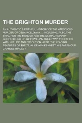 Cover of The Brighton Murder; An Authentic & Faithful History of the Atrocious Murder of Celia Holloway ... Including, Also, the Trial for the Murder and the Extraordinary Confessions of John William Holloway, Together with His Life and Execution;