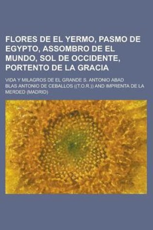 Cover of Flores de El Yermo, Pasmo de Egypto, Assombro de El Mundo, Sol de Occidente, Portento de La Gracia; Vida y Milagros de El Grande S. Antonio Abad