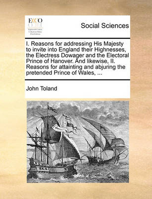 Book cover for I. Reasons for Addressing His Majesty to Invite Into England Their Highnesses, the Electress Dowager and the Electoral Prince of Hanover. and Likewise, II. Reasons for Attainting and Abjuring the Pretended Prince of Wales, ...