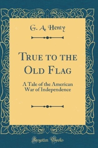 Cover of True to the Old Flag: A Tale of the American War of Independence (Classic Reprint)