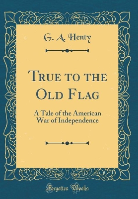 Book cover for True to the Old Flag: A Tale of the American War of Independence (Classic Reprint)