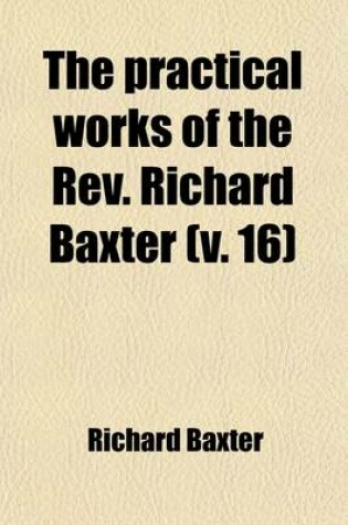 Cover of The Practical Works of the REV. Richard Baxter (Volume 16); With a Life of the Author, and a Critical Examination of His Writings