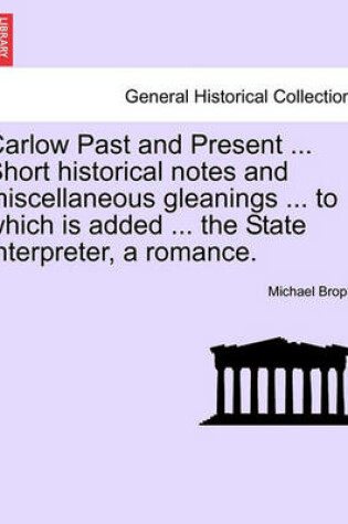 Cover of Carlow Past and Present ... Short Historical Notes and Miscellaneous Gleanings ... to Which Is Added ... the State Interpreter, a Romance.