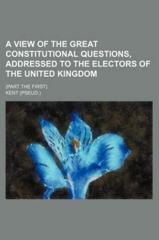 Cover of A View of the Great Constitutional Questions, Addressed to the Electors of the United Kingdom; (Part the First)