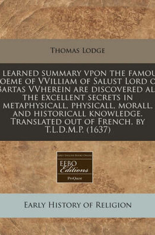 Cover of A Learned Summary Vpon the Famous Poeme of Vvilliam of Salust Lord of Bartas Vvherein Are Discovered All the Excellent Secrets in Metaphysicall, Physicall, Morall, and Historicall Knowledge. Translated Out of French, by T.L.D.M.P. (1637)