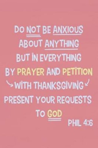 Cover of Do Not Be Anxious about Anything But in Everything by Prayer and Petition with Thanksgiving Present Your Requests to God - Phil 4