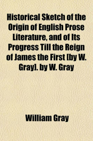 Cover of Historical Sketch of the Origin of English Prose Literature, and of Its Progress Till the Reign of James the First [By W. Gray]. by W. Gray