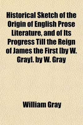 Book cover for Historical Sketch of the Origin of English Prose Literature, and of Its Progress Till the Reign of James the First [By W. Gray]. by W. Gray