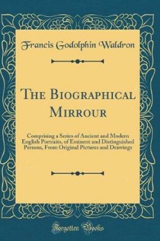 Cover of The Biographical Mirrour: Comprising a Series of Ancient and Modern English Portraits, of Eminent and Distinguished Persons, From Original Pictures and Drawings (Classic Reprint)