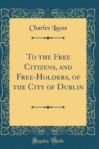 Cover of To the Free Citizens, and Free-Holders, of the City of Dublin (Classic Reprint)