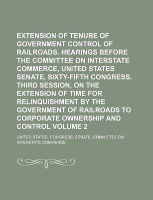 Book cover for Extension of Tenure of Government Control of Railroads. Hearings Before the Committee on Interstate Commerce, United States Senate, Sixty-Fifth Congress, Third Session, on the Extension of Time for Relinquishment by the Government of Railroads to Volume 2