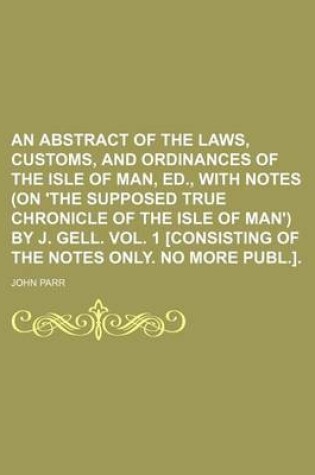 Cover of An Abstract of the Laws, Customs, and Ordinances of the Isle of Man, Ed., with Notes (on 'The Supposed True Chronicle of the Isle of Man') by J. Gell. Vol. 1 [Consisting of the Notes Only. No More Publ.].