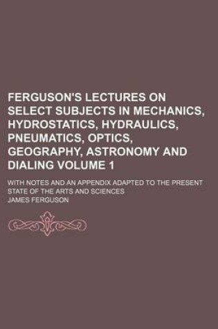 Cover of Ferguson's Lectures on Select Subjects in Mechanics, Hydrostatics, Hydraulics, Pneumatics, Optics, Geography, Astronomy and Dialing Volume 1; With Notes and an Appendix Adapted to the Present State of the Arts and Sciences