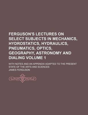 Book cover for Ferguson's Lectures on Select Subjects in Mechanics, Hydrostatics, Hydraulics, Pneumatics, Optics, Geography, Astronomy and Dialing Volume 1; With Notes and an Appendix Adapted to the Present State of the Arts and Sciences