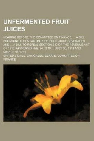 Cover of Unfermented Fruit Juices; Hearing Before the Committee on Finance, a Bill Providing for a Tax on Pure Fruit-Juice Beverages, and a Bill to Repeal Section 630 of the Revenue Act of 1918, Approved Feb. 24, 1919 [July 30, 1919 and March 30, 1920]