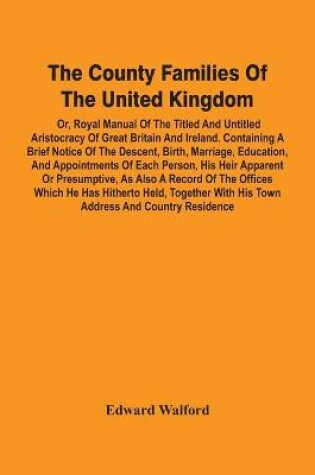 Cover of The County Families Of The United Kingdom; Or, Royal Manual Of The Titled And Untitled Aristocracy Of Great Britain And Ireland. Containing A Brief Notice Of The Descent, Birth, Marriage, Education, And Appointments Of Each Person, His Heir Apparent Or Presump