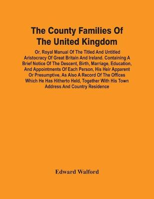 Book cover for The County Families Of The United Kingdom; Or, Royal Manual Of The Titled And Untitled Aristocracy Of Great Britain And Ireland. Containing A Brief Notice Of The Descent, Birth, Marriage, Education, And Appointments Of Each Person, His Heir Apparent Or Presump