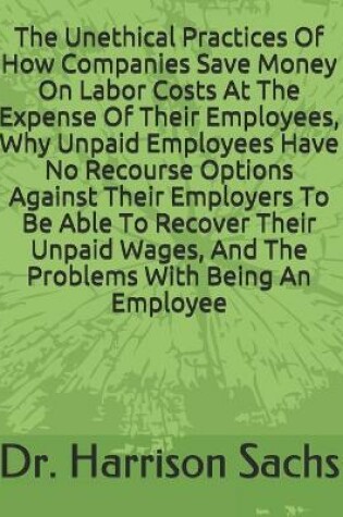 Cover of The Unethical Practices Of How Companies Save Money On Labor Costs At The Expense Of Their Employees, Why Unpaid Employees Have No Recourse Options Against Their Employers To Be Able To Recover Their Unpaid Wages, And The Problems With Being An Employee